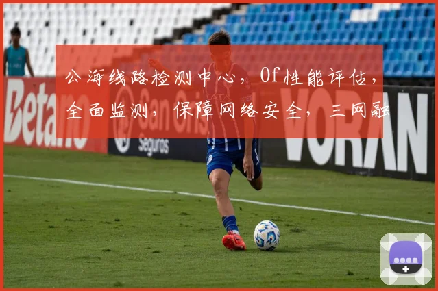 公海线路检测中心,Of性能评估,全面监测,保障网络安全,三网融合,稳定高效,实时更新。