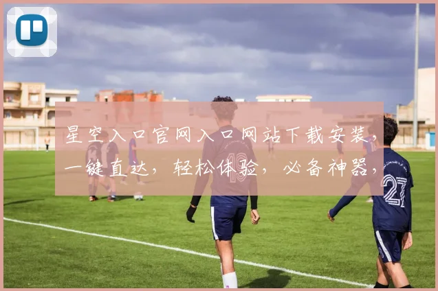 星空入口官网入口网站下载安装，一键直达，轻松体验，必备神器，不容错过，三步完成